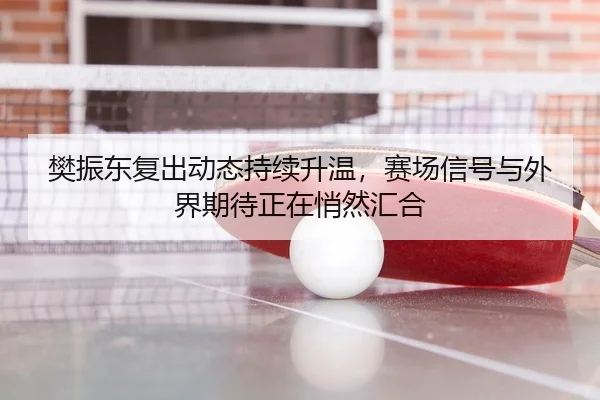 樊振东复出动态持续升温，赛场信号与外界期待正在悄然汇合 | mkty